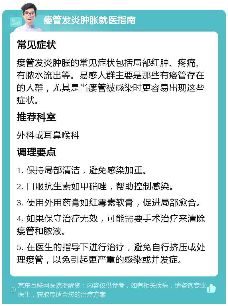 瘘管发炎肿胀就医指南 常见症状 瘘管发炎肿胀的常见症状包括局部红肿、疼痛、有脓水流出等。易感人群主要是那些有瘘管存在的人群，尤其是当瘘管被感染时更容易出现这些症状。 推荐科室 外科或耳鼻喉科 调理要点 1. 保持局部清洁，避免感染加重。 2. 口服抗生素如甲硝唑，帮助控制感染。 3. 使用外用药膏如红霉素软膏，促进局部愈合。 4. 如果保守治疗无效，可能需要手术治疗来清除瘘管和脓液。 5. 在医生的指导下进行治疗，避免自行挤压或处理瘘管，以免引起更严重的感染或并发症。