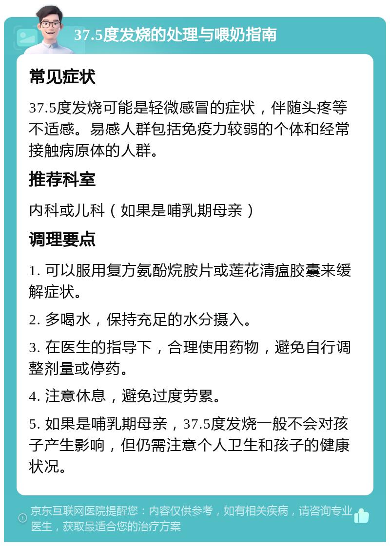 37.5度发烧的处理与喂奶指南 常见症状 37.5度发烧可能是轻微感冒的症状，伴随头疼等不适感。易感人群包括免疫力较弱的个体和经常接触病原体的人群。 推荐科室 内科或儿科（如果是哺乳期母亲） 调理要点 1. 可以服用复方氨酚烷胺片或莲花清瘟胶囊来缓解症状。 2. 多喝水，保持充足的水分摄入。 3. 在医生的指导下，合理使用药物，避免自行调整剂量或停药。 4. 注意休息，避免过度劳累。 5. 如果是哺乳期母亲，37.5度发烧一般不会对孩子产生影响，但仍需注意个人卫生和孩子的健康状况。