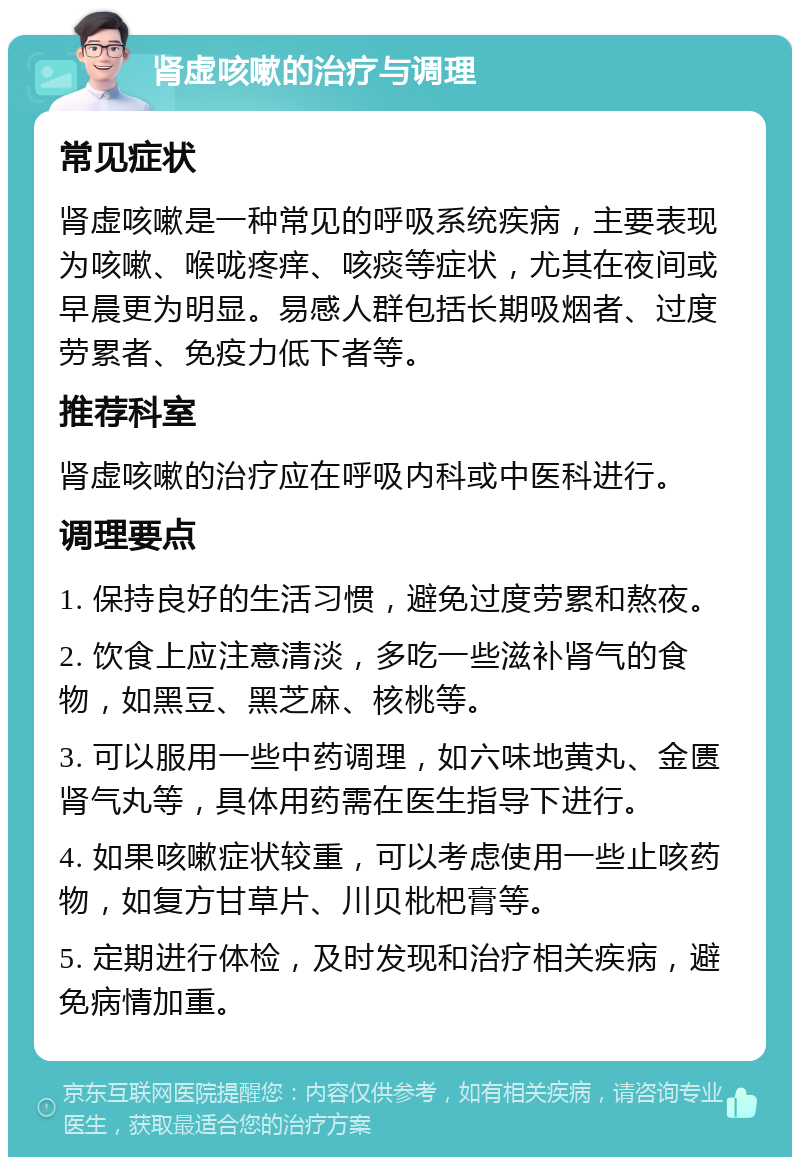 肾虚咳嗽的治疗与调理 常见症状 肾虚咳嗽是一种常见的呼吸系统疾病，主要表现为咳嗽、喉咙疼痒、咳痰等症状，尤其在夜间或早晨更为明显。易感人群包括长期吸烟者、过度劳累者、免疫力低下者等。 推荐科室 肾虚咳嗽的治疗应在呼吸内科或中医科进行。 调理要点 1. 保持良好的生活习惯，避免过度劳累和熬夜。 2. 饮食上应注意清淡，多吃一些滋补肾气的食物，如黑豆、黑芝麻、核桃等。 3. 可以服用一些中药调理，如六味地黄丸、金匮肾气丸等，具体用药需在医生指导下进行。 4. 如果咳嗽症状较重，可以考虑使用一些止咳药物，如复方甘草片、川贝枇杷膏等。 5. 定期进行体检，及时发现和治疗相关疾病，避免病情加重。