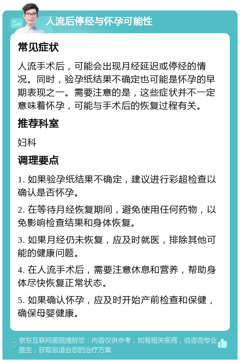 人流后停经与怀孕可能性 常见症状 人流手术后，可能会出现月经延迟或停经的情况。同时，验孕纸结果不确定也可能是怀孕的早期表现之一。需要注意的是，这些症状并不一定意味着怀孕，可能与手术后的恢复过程有关。 推荐科室 妇科 调理要点 1. 如果验孕纸结果不确定，建议进行彩超检查以确认是否怀孕。 2. 在等待月经恢复期间，避免使用任何药物，以免影响检查结果和身体恢复。 3. 如果月经仍未恢复，应及时就医，排除其他可能的健康问题。 4. 在人流手术后，需要注意休息和营养，帮助身体尽快恢复正常状态。 5. 如果确认怀孕，应及时开始产前检查和保健，确保母婴健康。