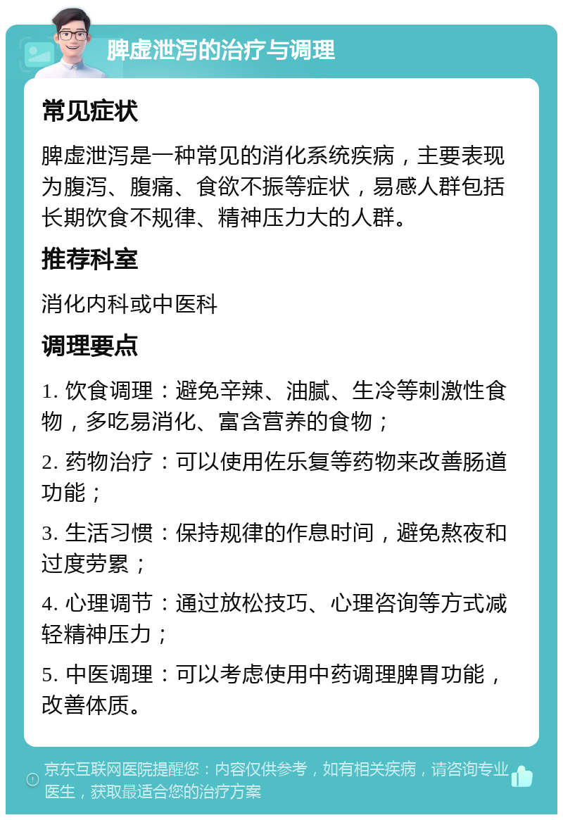 脾虚泄泻的治疗与调理 常见症状 脾虚泄泻是一种常见的消化系统疾病，主要表现为腹泻、腹痛、食欲不振等症状，易感人群包括长期饮食不规律、精神压力大的人群。 推荐科室 消化内科或中医科 调理要点 1. 饮食调理：避免辛辣、油腻、生冷等刺激性食物，多吃易消化、富含营养的食物； 2. 药物治疗：可以使用佐乐复等药物来改善肠道功能； 3. 生活习惯：保持规律的作息时间，避免熬夜和过度劳累； 4. 心理调节：通过放松技巧、心理咨询等方式减轻精神压力； 5. 中医调理：可以考虑使用中药调理脾胃功能，改善体质。