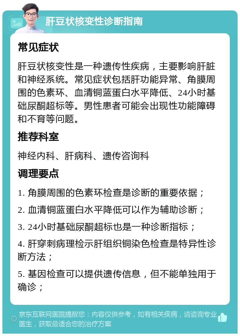 肝豆状核变性诊断指南 常见症状 肝豆状核变性是一种遗传性疾病，主要影响肝脏和神经系统。常见症状包括肝功能异常、角膜周围的色素环、血清铜蓝蛋白水平降低、24小时基础尿酮超标等。男性患者可能会出现性功能障碍和不育等问题。 推荐科室 神经内科、肝病科、遗传咨询科 调理要点 1. 角膜周围的色素环检查是诊断的重要依据； 2. 血清铜蓝蛋白水平降低可以作为辅助诊断； 3. 24小时基础尿酮超标也是一种诊断指标； 4. 肝穿刺病理检示肝组织铜染色检查是特异性诊断方法； 5. 基因检查可以提供遗传信息，但不能单独用于确诊；