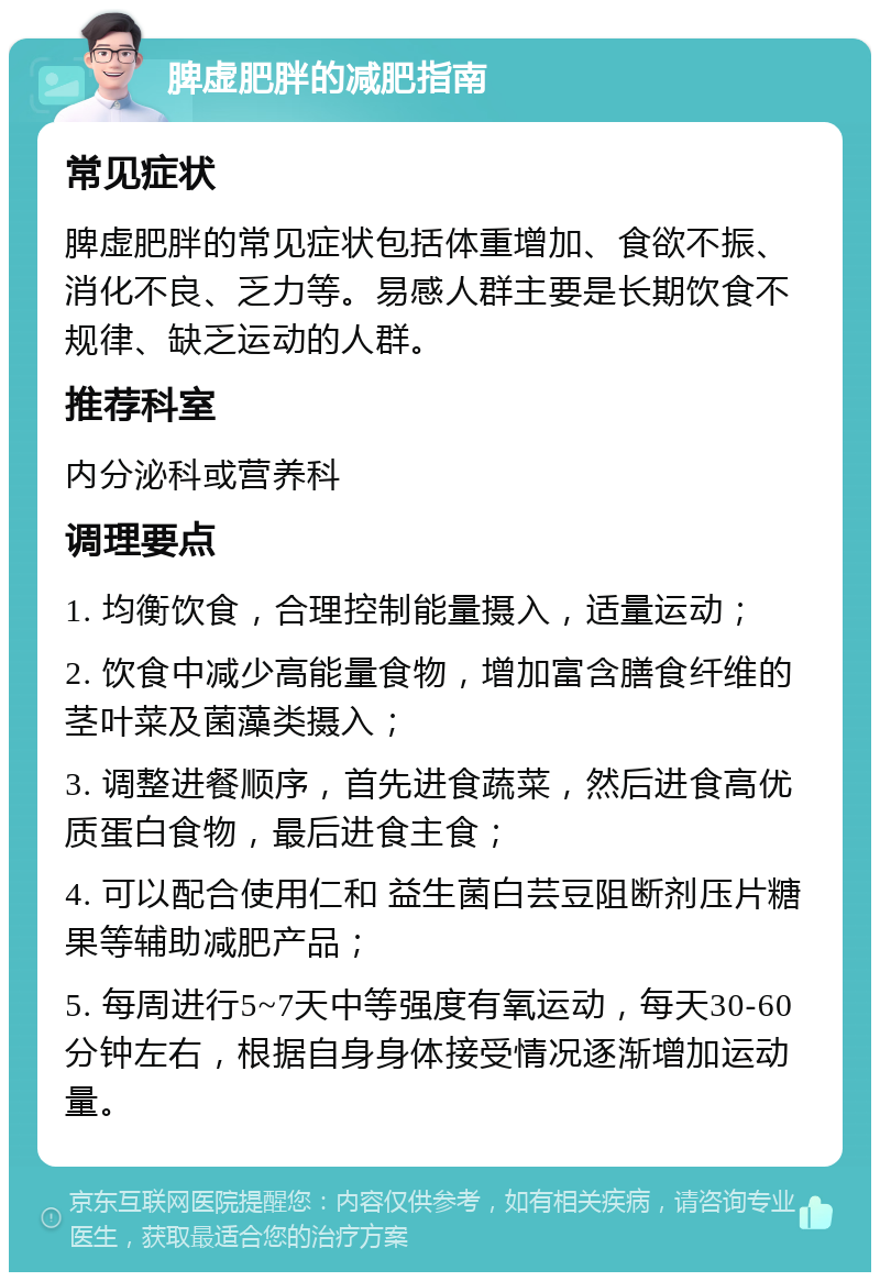 脾虚肥胖的减肥指南 常见症状 脾虚肥胖的常见症状包括体重增加、食欲不振、消化不良、乏力等。易感人群主要是长期饮食不规律、缺乏运动的人群。 推荐科室 内分泌科或营养科 调理要点 1. 均衡饮食，合理控制能量摄入，适量运动； 2. 饮食中减少高能量食物，增加富含膳食纤维的茎叶菜及菌藻类摄入； 3. 调整进餐顺序，首先进食蔬菜，然后进食高优质蛋白食物，最后进食主食； 4. 可以配合使用仁和 益生菌白芸豆阻断剂压片糖果等辅助减肥产品； 5. 每周进行5~7天中等强度有氧运动，每天30-60分钟左右，根据自身身体接受情况逐渐增加运动量。