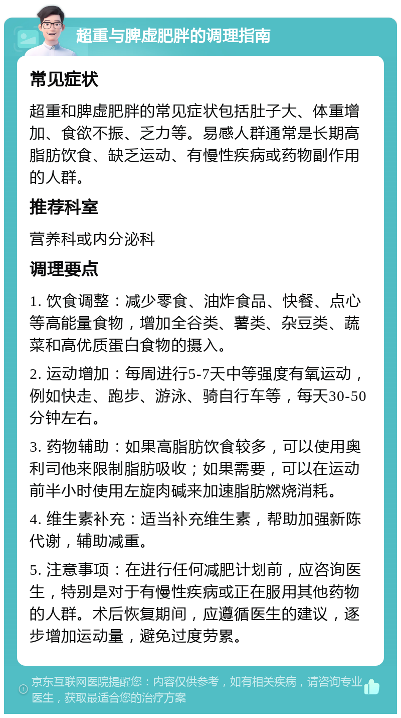 超重与脾虚肥胖的调理指南 常见症状 超重和脾虚肥胖的常见症状包括肚子大、体重增加、食欲不振、乏力等。易感人群通常是长期高脂肪饮食、缺乏运动、有慢性疾病或药物副作用的人群。 推荐科室 营养科或内分泌科 调理要点 1. 饮食调整：减少零食、油炸食品、快餐、点心等高能量食物，增加全谷类、薯类、杂豆类、蔬菜和高优质蛋白食物的摄入。 2. 运动增加：每周进行5-7天中等强度有氧运动，例如快走、跑步、游泳、骑自行车等，每天30-50分钟左右。 3. 药物辅助：如果高脂肪饮食较多，可以使用奥利司他来限制脂肪吸收；如果需要，可以在运动前半小时使用左旋肉碱来加速脂肪燃烧消耗。 4. 维生素补充：适当补充维生素，帮助加强新陈代谢，辅助减重。 5. 注意事项：在进行任何减肥计划前，应咨询医生，特别是对于有慢性疾病或正在服用其他药物的人群。术后恢复期间，应遵循医生的建议，逐步增加运动量，避免过度劳累。