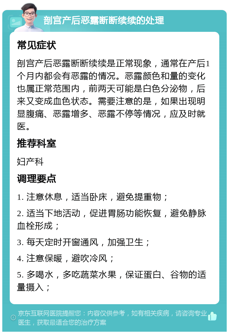 剖宫产后恶露断断续续的处理 常见症状 剖宫产后恶露断断续续是正常现象，通常在产后1个月内都会有恶露的情况。恶露颜色和量的变化也属正常范围内，前两天可能是白色分泌物，后来又变成血色状态。需要注意的是，如果出现明显腹痛、恶露增多、恶露不停等情况，应及时就医。 推荐科室 妇产科 调理要点 1. 注意休息，适当卧床，避免提重物； 2. 适当下地活动，促进胃肠功能恢复，避免静脉血栓形成； 3. 每天定时开窗通风，加强卫生； 4. 注意保暖，避吹冷风； 5. 多喝水，多吃蔬菜水果，保证蛋白、谷物的适量摄入；