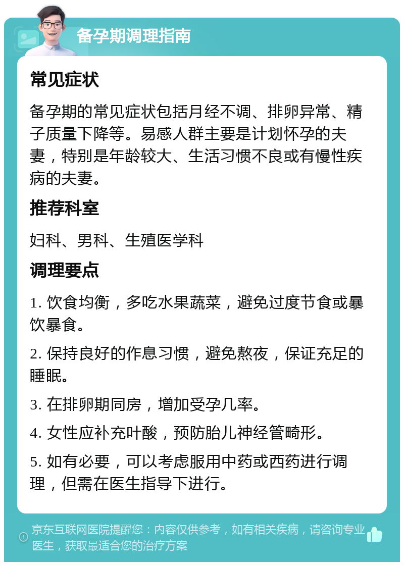 备孕期调理指南 常见症状 备孕期的常见症状包括月经不调、排卵异常、精子质量下降等。易感人群主要是计划怀孕的夫妻，特别是年龄较大、生活习惯不良或有慢性疾病的夫妻。 推荐科室 妇科、男科、生殖医学科 调理要点 1. 饮食均衡，多吃水果蔬菜，避免过度节食或暴饮暴食。 2. 保持良好的作息习惯，避免熬夜，保证充足的睡眠。 3. 在排卵期同房，增加受孕几率。 4. 女性应补充叶酸，预防胎儿神经管畸形。 5. 如有必要，可以考虑服用中药或西药进行调理，但需在医生指导下进行。