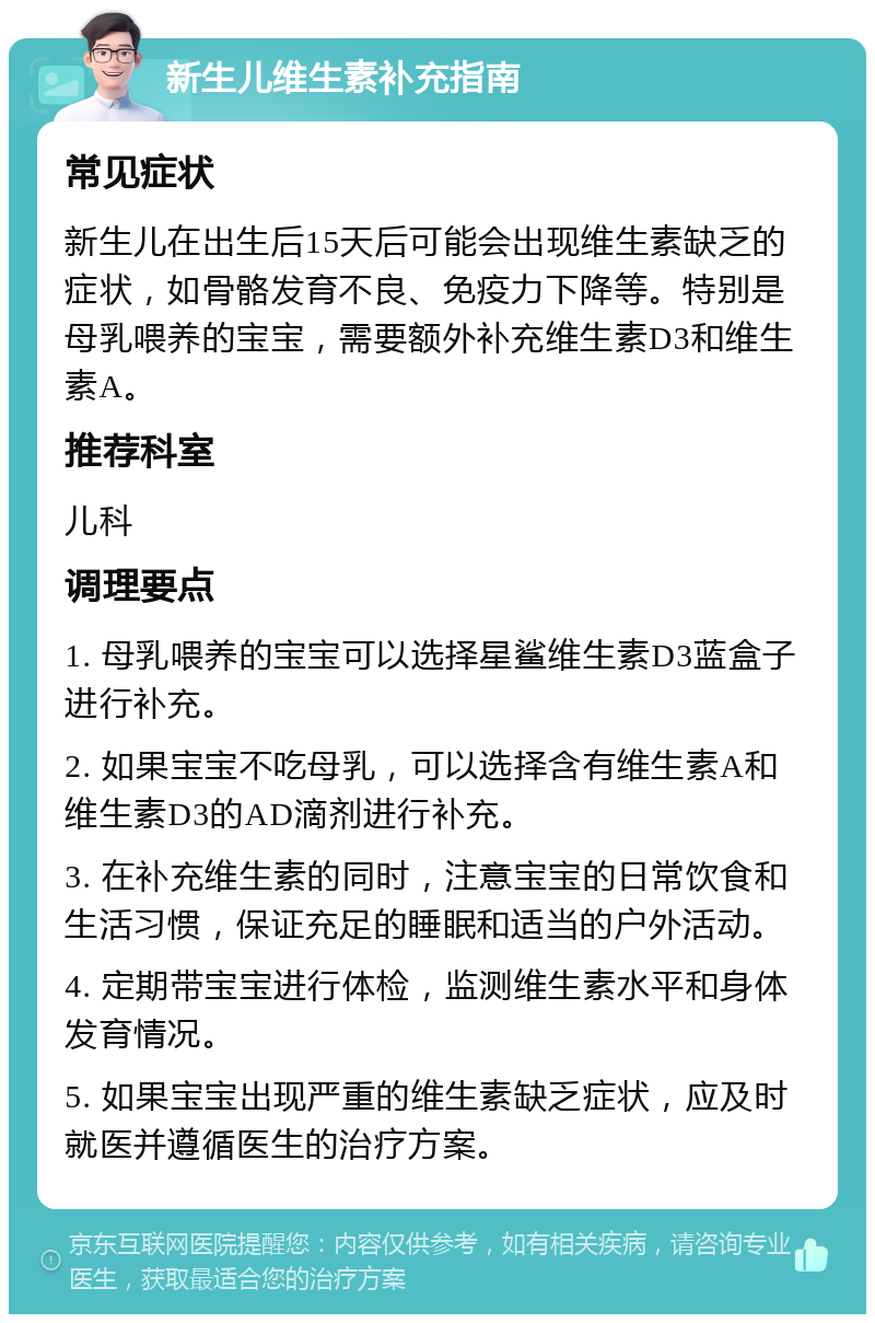 新生儿维生素补充指南 常见症状 新生儿在出生后15天后可能会出现维生素缺乏的症状，如骨骼发育不良、免疫力下降等。特别是母乳喂养的宝宝，需要额外补充维生素D3和维生素A。 推荐科室 儿科 调理要点 1. 母乳喂养的宝宝可以选择星鲨维生素D3蓝盒子进行补充。 2. 如果宝宝不吃母乳，可以选择含有维生素A和维生素D3的AD滴剂进行补充。 3. 在补充维生素的同时，注意宝宝的日常饮食和生活习惯，保证充足的睡眠和适当的户外活动。 4. 定期带宝宝进行体检，监测维生素水平和身体发育情况。 5. 如果宝宝出现严重的维生素缺乏症状，应及时就医并遵循医生的治疗方案。