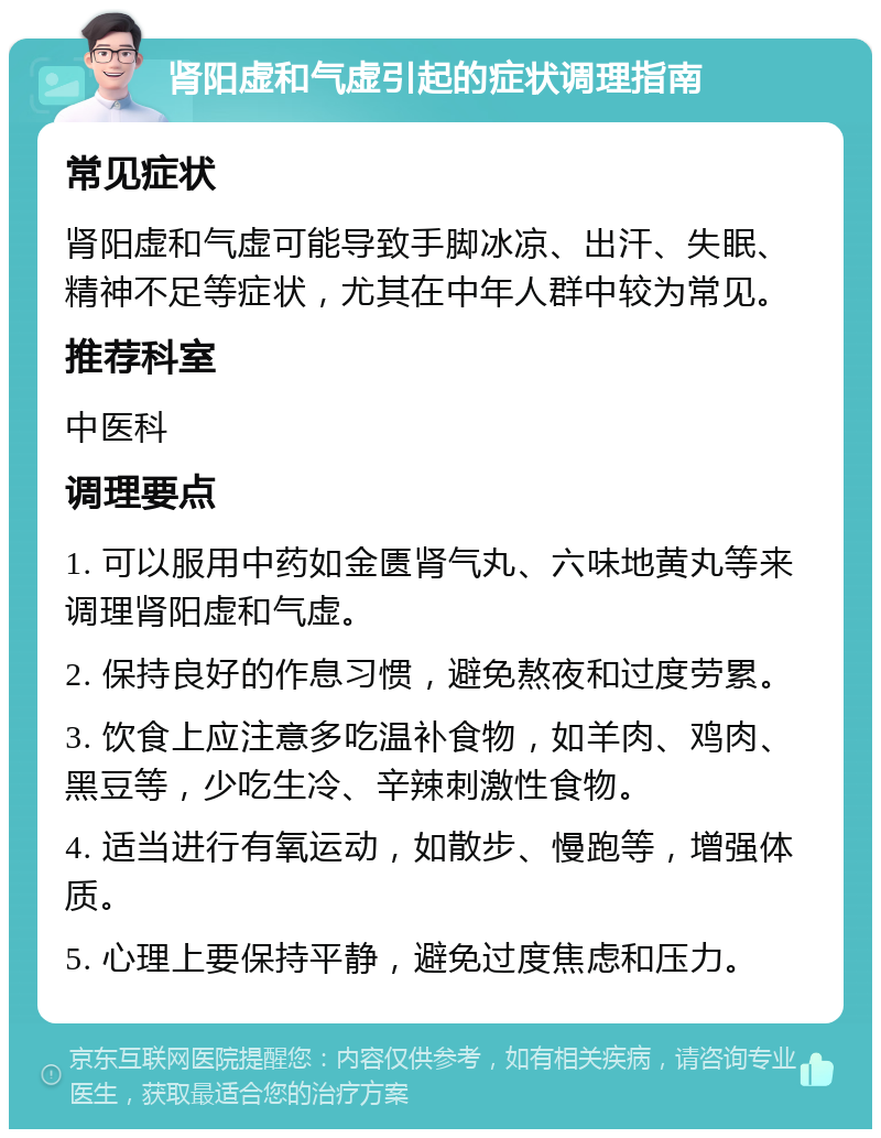 肾阳虚和气虚引起的症状调理指南 常见症状 肾阳虚和气虚可能导致手脚冰凉、出汗、失眠、精神不足等症状，尤其在中年人群中较为常见。 推荐科室 中医科 调理要点 1. 可以服用中药如金匮肾气丸、六味地黄丸等来调理肾阳虚和气虚。 2. 保持良好的作息习惯，避免熬夜和过度劳累。 3. 饮食上应注意多吃温补食物，如羊肉、鸡肉、黑豆等，少吃生冷、辛辣刺激性食物。 4. 适当进行有氧运动，如散步、慢跑等，增强体质。 5. 心理上要保持平静，避免过度焦虑和压力。