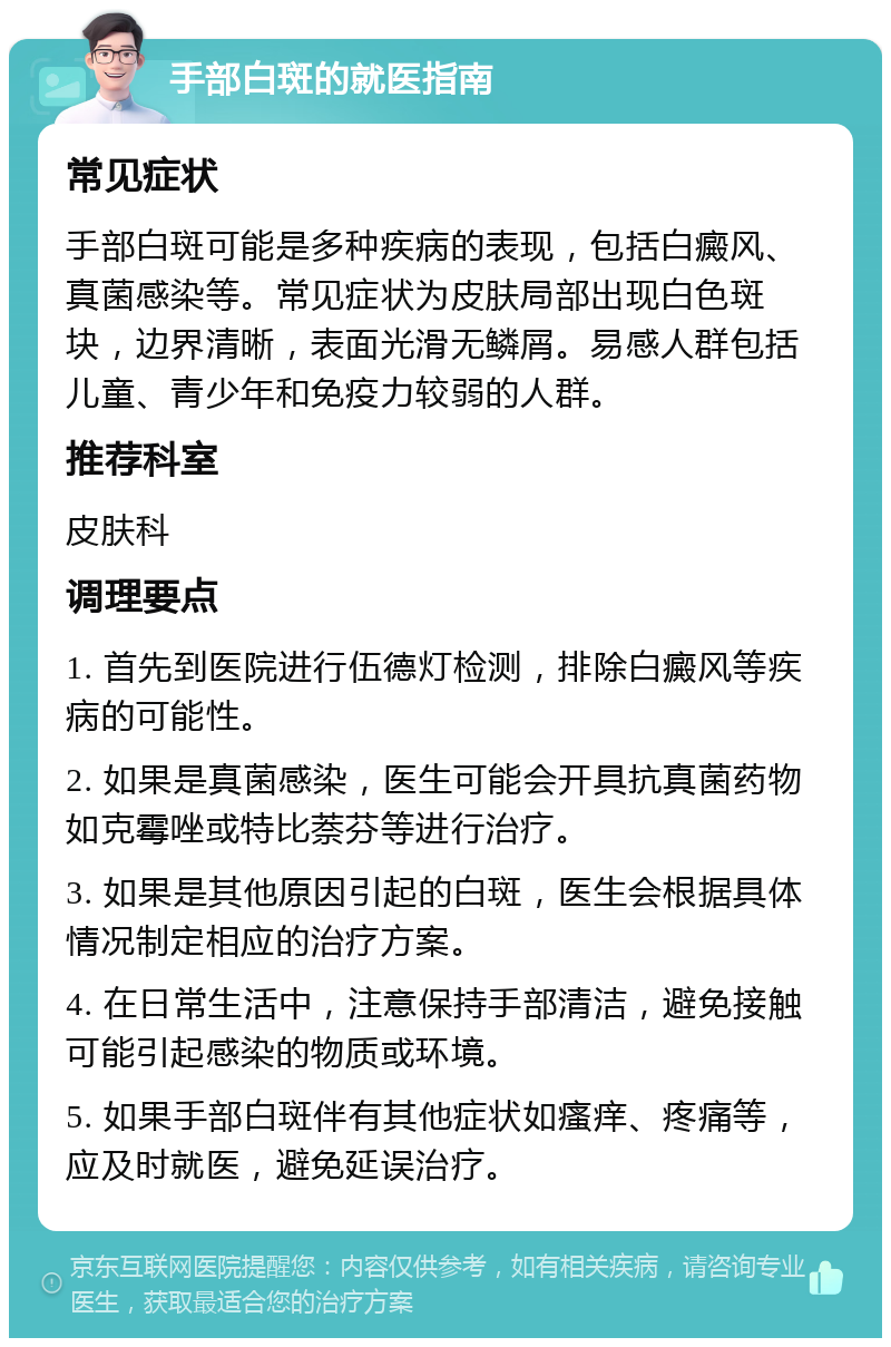 手部白斑的就医指南 常见症状 手部白斑可能是多种疾病的表现，包括白癜风、真菌感染等。常见症状为皮肤局部出现白色斑块，边界清晰，表面光滑无鳞屑。易感人群包括儿童、青少年和免疫力较弱的人群。 推荐科室 皮肤科 调理要点 1. 首先到医院进行伍德灯检测，排除白癜风等疾病的可能性。 2. 如果是真菌感染，医生可能会开具抗真菌药物如克霉唑或特比萘芬等进行治疗。 3. 如果是其他原因引起的白斑，医生会根据具体情况制定相应的治疗方案。 4. 在日常生活中，注意保持手部清洁，避免接触可能引起感染的物质或环境。 5. 如果手部白斑伴有其他症状如瘙痒、疼痛等，应及时就医，避免延误治疗。