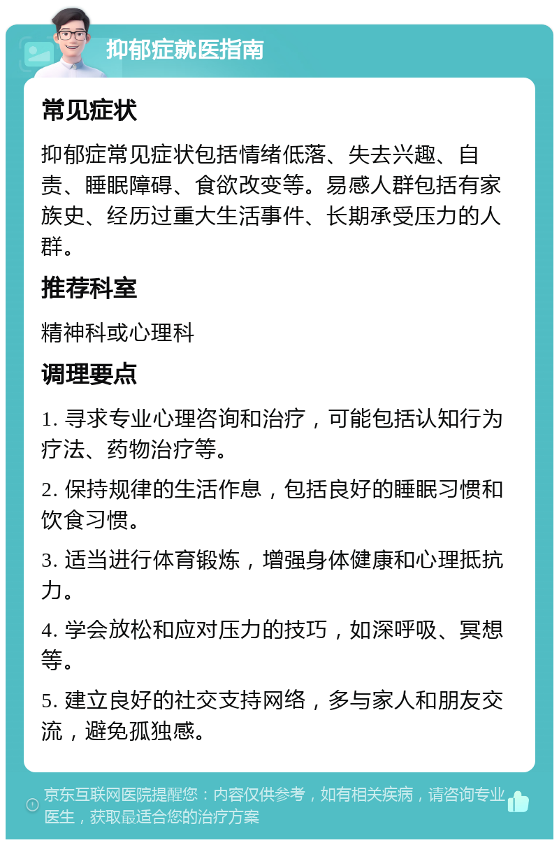 抑郁症就医指南 常见症状 抑郁症常见症状包括情绪低落、失去兴趣、自责、睡眠障碍、食欲改变等。易感人群包括有家族史、经历过重大生活事件、长期承受压力的人群。 推荐科室 精神科或心理科 调理要点 1. 寻求专业心理咨询和治疗，可能包括认知行为疗法、药物治疗等。 2. 保持规律的生活作息，包括良好的睡眠习惯和饮食习惯。 3. 适当进行体育锻炼，增强身体健康和心理抵抗力。 4. 学会放松和应对压力的技巧，如深呼吸、冥想等。 5. 建立良好的社交支持网络，多与家人和朋友交流，避免孤独感。