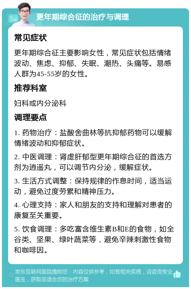 更年期综合征的治疗与调理 常见症状 更年期综合征主要影响女性，常见症状包括情绪波动、焦虑、抑郁、失眠、潮热、头痛等。易感人群为45-55岁的女性。 推荐科室 妇科或内分泌科 调理要点 1. 药物治疗：盐酸舍曲林等抗抑郁药物可以缓解情绪波动和抑郁症状。 2. 中医调理：肾虚肝郁型更年期综合征的首选方剂为逍遥丸，可以调节内分泌，缓解症状。 3. 生活方式调整：保持规律的作息时间，适当运动，避免过度劳累和精神压力。 4. 心理支持：家人和朋友的支持和理解对患者的康复至关重要。 5. 饮食调理：多吃富含维生素B和E的食物，如全谷类、坚果、绿叶蔬菜等，避免辛辣刺激性食物和咖啡因。