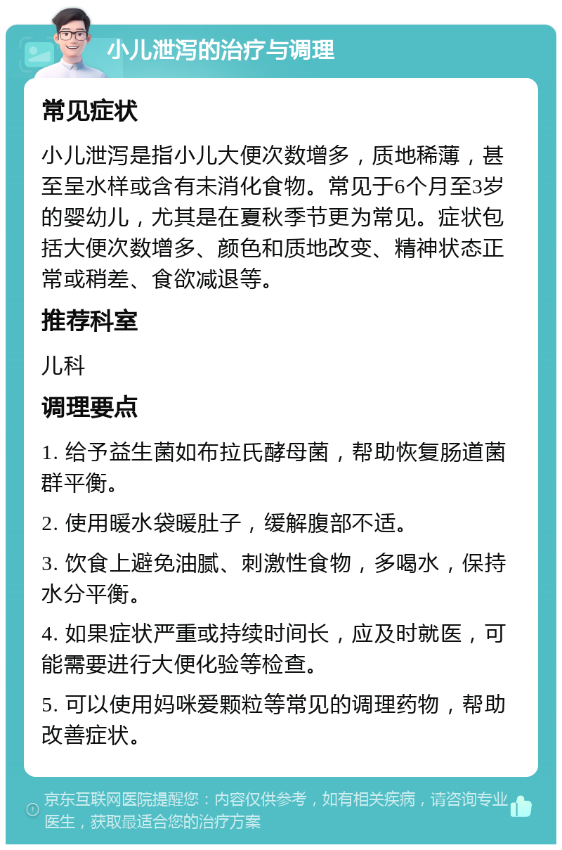 小儿泄泻的治疗与调理 常见症状 小儿泄泻是指小儿大便次数增多，质地稀薄，甚至呈水样或含有未消化食物。常见于6个月至3岁的婴幼儿，尤其是在夏秋季节更为常见。症状包括大便次数增多、颜色和质地改变、精神状态正常或稍差、食欲减退等。 推荐科室 儿科 调理要点 1. 给予益生菌如布拉氏酵母菌，帮助恢复肠道菌群平衡。 2. 使用暖水袋暖肚子，缓解腹部不适。 3. 饮食上避免油腻、刺激性食物，多喝水，保持水分平衡。 4. 如果症状严重或持续时间长，应及时就医，可能需要进行大便化验等检查。 5. 可以使用妈咪爱颗粒等常见的调理药物，帮助改善症状。