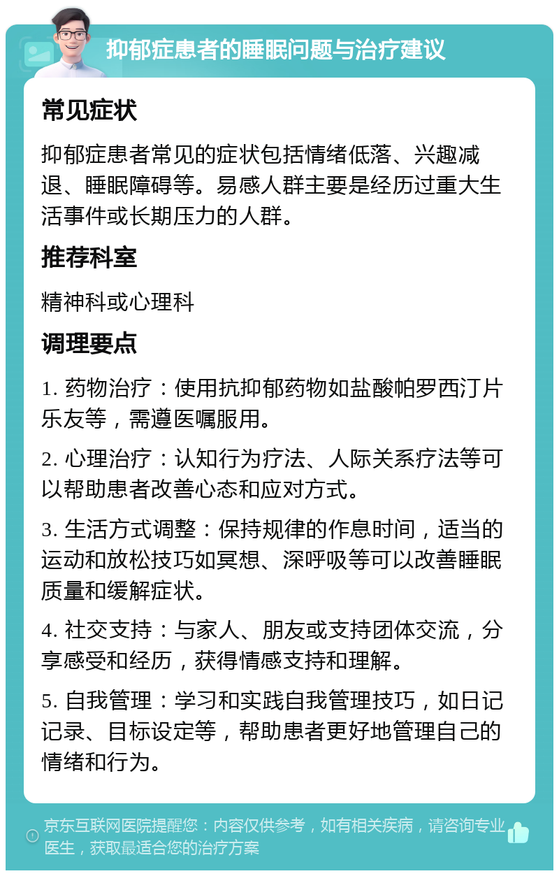 抑郁症患者的睡眠问题与治疗建议 常见症状 抑郁症患者常见的症状包括情绪低落、兴趣减退、睡眠障碍等。易感人群主要是经历过重大生活事件或长期压力的人群。 推荐科室 精神科或心理科 调理要点 1. 药物治疗：使用抗抑郁药物如盐酸帕罗西汀片乐友等，需遵医嘱服用。 2. 心理治疗：认知行为疗法、人际关系疗法等可以帮助患者改善心态和应对方式。 3. 生活方式调整：保持规律的作息时间，适当的运动和放松技巧如冥想、深呼吸等可以改善睡眠质量和缓解症状。 4. 社交支持：与家人、朋友或支持团体交流，分享感受和经历，获得情感支持和理解。 5. 自我管理：学习和实践自我管理技巧，如日记记录、目标设定等，帮助患者更好地管理自己的情绪和行为。