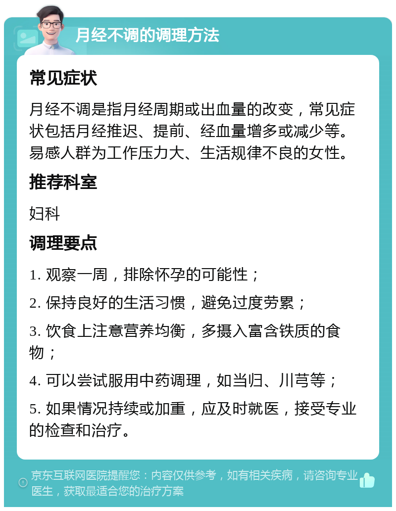 月经不调的调理方法 常见症状 月经不调是指月经周期或出血量的改变，常见症状包括月经推迟、提前、经血量增多或减少等。易感人群为工作压力大、生活规律不良的女性。 推荐科室 妇科 调理要点 1. 观察一周，排除怀孕的可能性； 2. 保持良好的生活习惯，避免过度劳累； 3. 饮食上注意营养均衡，多摄入富含铁质的食物； 4. 可以尝试服用中药调理，如当归、川芎等； 5. 如果情况持续或加重，应及时就医，接受专业的检查和治疗。