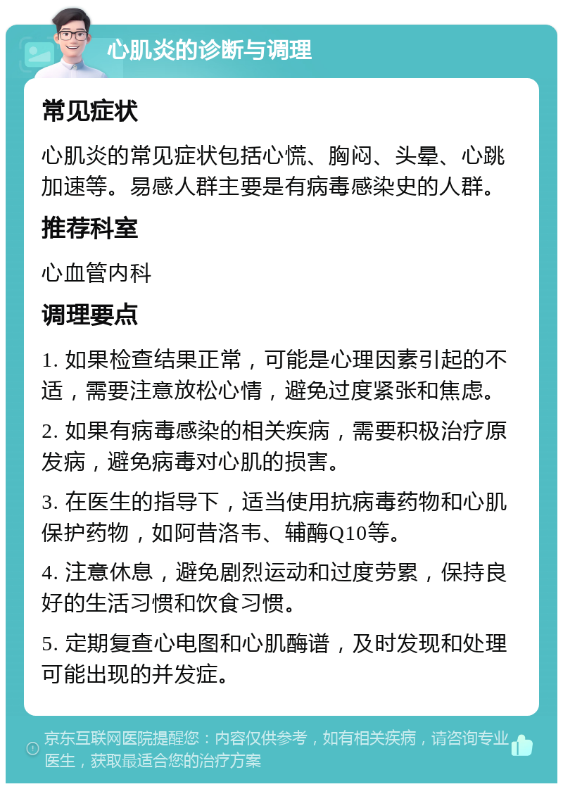 心肌炎的诊断与调理 常见症状 心肌炎的常见症状包括心慌、胸闷、头晕、心跳加速等。易感人群主要是有病毒感染史的人群。 推荐科室 心血管内科 调理要点 1. 如果检查结果正常，可能是心理因素引起的不适，需要注意放松心情，避免过度紧张和焦虑。 2. 如果有病毒感染的相关疾病，需要积极治疗原发病，避免病毒对心肌的损害。 3. 在医生的指导下，适当使用抗病毒药物和心肌保护药物，如阿昔洛韦、辅酶Q10等。 4. 注意休息，避免剧烈运动和过度劳累，保持良好的生活习惯和饮食习惯。 5. 定期复查心电图和心肌酶谱，及时发现和处理可能出现的并发症。