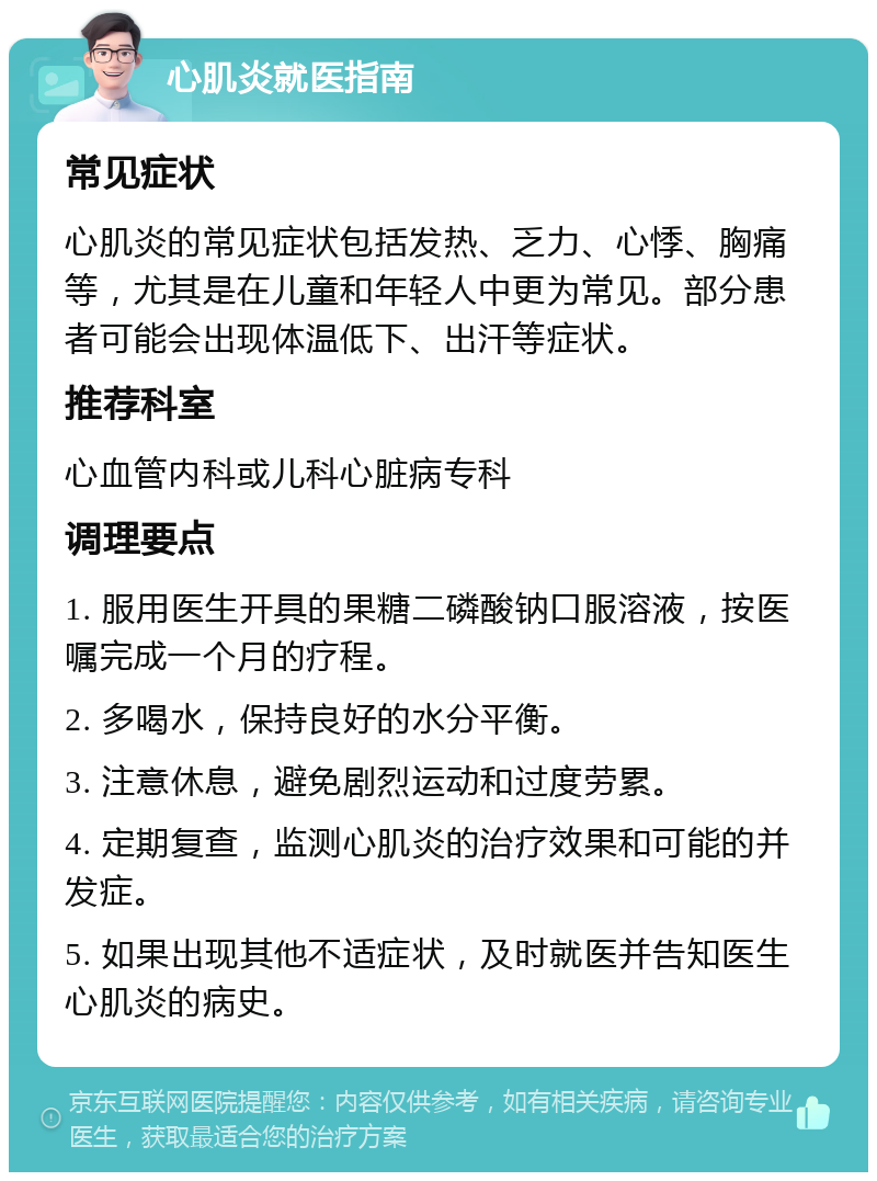 心肌炎就医指南 常见症状 心肌炎的常见症状包括发热、乏力、心悸、胸痛等，尤其是在儿童和年轻人中更为常见。部分患者可能会出现体温低下、出汗等症状。 推荐科室 心血管内科或儿科心脏病专科 调理要点 1. 服用医生开具的果糖二磷酸钠口服溶液，按医嘱完成一个月的疗程。 2. 多喝水，保持良好的水分平衡。 3. 注意休息，避免剧烈运动和过度劳累。 4. 定期复查，监测心肌炎的治疗效果和可能的并发症。 5. 如果出现其他不适症状，及时就医并告知医生心肌炎的病史。