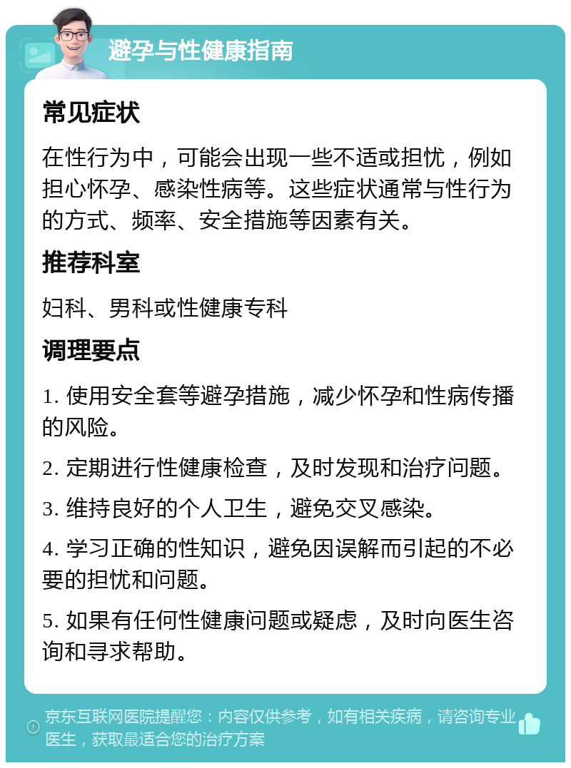 避孕与性健康指南 常见症状 在性行为中，可能会出现一些不适或担忧，例如担心怀孕、感染性病等。这些症状通常与性行为的方式、频率、安全措施等因素有关。 推荐科室 妇科、男科或性健康专科 调理要点 1. 使用安全套等避孕措施，减少怀孕和性病传播的风险。 2. 定期进行性健康检查，及时发现和治疗问题。 3. 维持良好的个人卫生，避免交叉感染。 4. 学习正确的性知识，避免因误解而引起的不必要的担忧和问题。 5. 如果有任何性健康问题或疑虑，及时向医生咨询和寻求帮助。