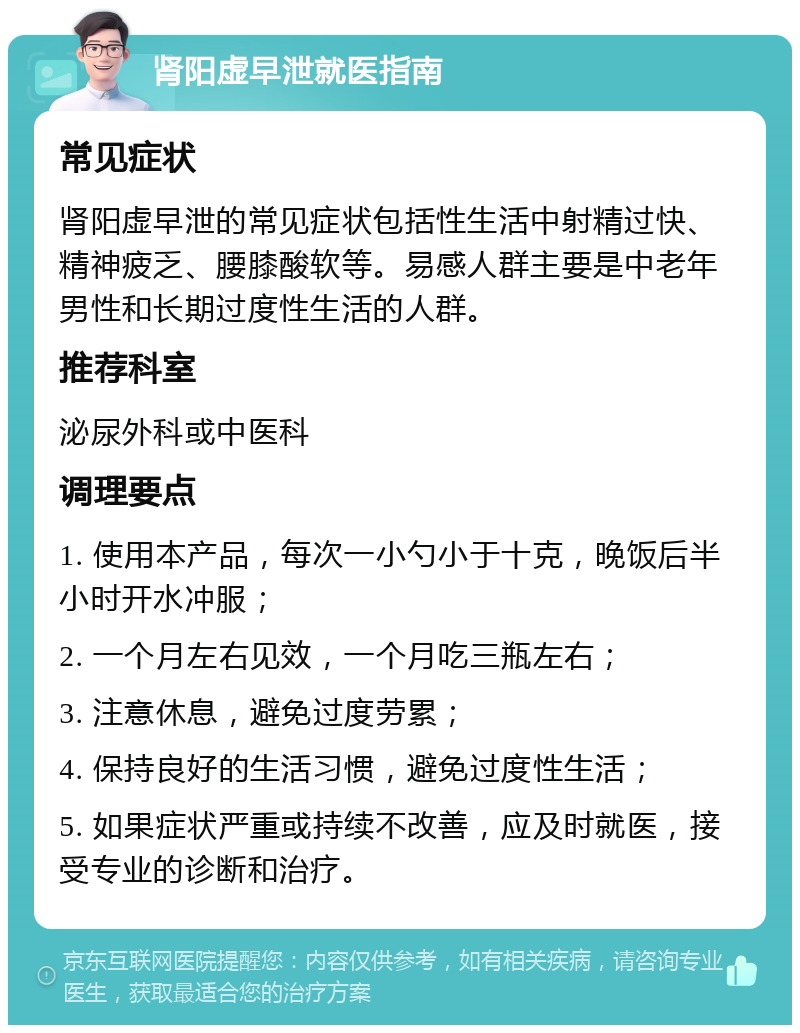 肾阳虚早泄就医指南 常见症状 肾阳虚早泄的常见症状包括性生活中射精过快、精神疲乏、腰膝酸软等。易感人群主要是中老年男性和长期过度性生活的人群。 推荐科室 泌尿外科或中医科 调理要点 1. 使用本产品，每次一小勺小于十克，晚饭后半小时开水冲服； 2. 一个月左右见效，一个月吃三瓶左右； 3. 注意休息，避免过度劳累； 4. 保持良好的生活习惯，避免过度性生活； 5. 如果症状严重或持续不改善，应及时就医，接受专业的诊断和治疗。