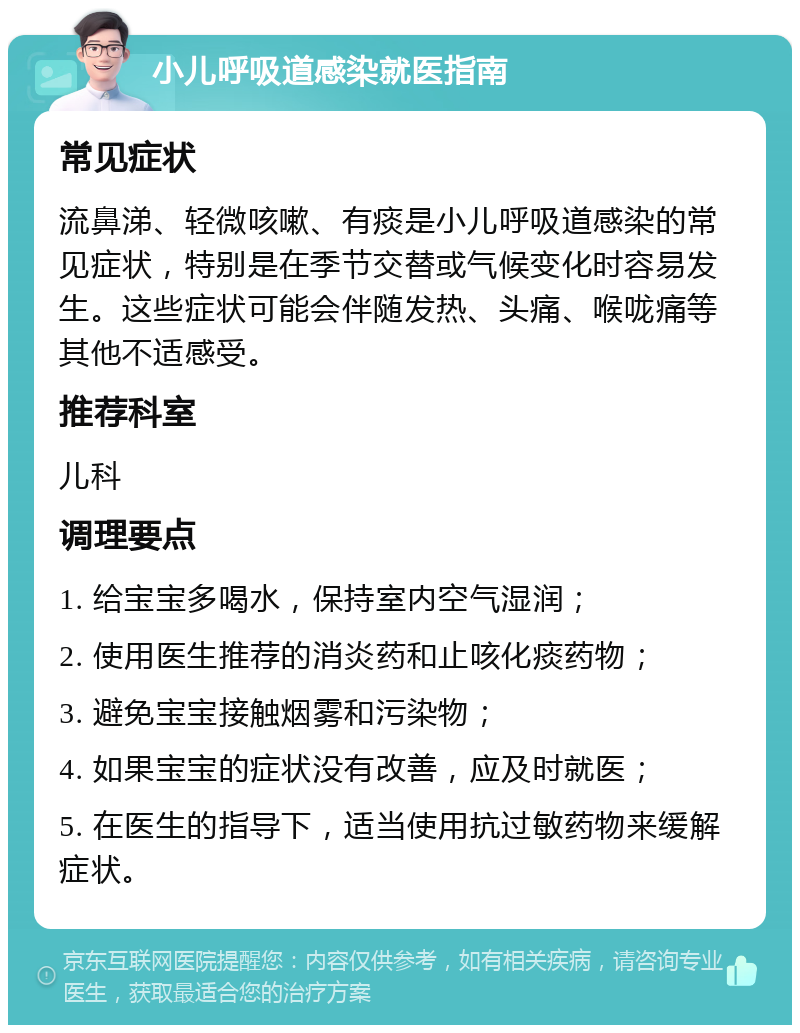 小儿呼吸道感染就医指南 常见症状 流鼻涕、轻微咳嗽、有痰是小儿呼吸道感染的常见症状，特别是在季节交替或气候变化时容易发生。这些症状可能会伴随发热、头痛、喉咙痛等其他不适感受。 推荐科室 儿科 调理要点 1. 给宝宝多喝水，保持室内空气湿润； 2. 使用医生推荐的消炎药和止咳化痰药物； 3. 避免宝宝接触烟雾和污染物； 4. 如果宝宝的症状没有改善，应及时就医； 5. 在医生的指导下，适当使用抗过敏药物来缓解症状。