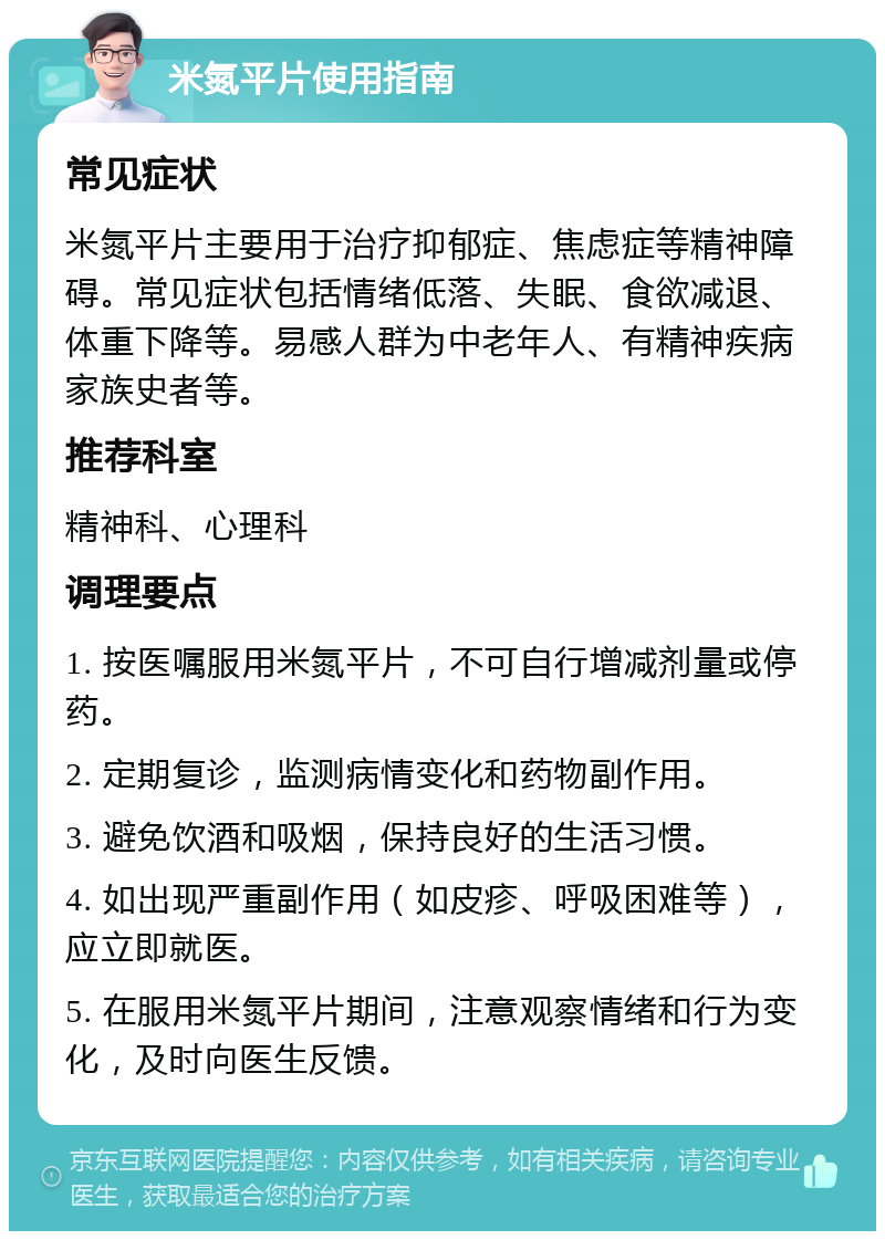 米氮平片使用指南 常见症状 米氮平片主要用于治疗抑郁症、焦虑症等精神障碍。常见症状包括情绪低落、失眠、食欲减退、体重下降等。易感人群为中老年人、有精神疾病家族史者等。 推荐科室 精神科、心理科 调理要点 1. 按医嘱服用米氮平片，不可自行增减剂量或停药。 2. 定期复诊，监测病情变化和药物副作用。 3. 避免饮酒和吸烟，保持良好的生活习惯。 4. 如出现严重副作用（如皮疹、呼吸困难等），应立即就医。 5. 在服用米氮平片期间，注意观察情绪和行为变化，及时向医生反馈。