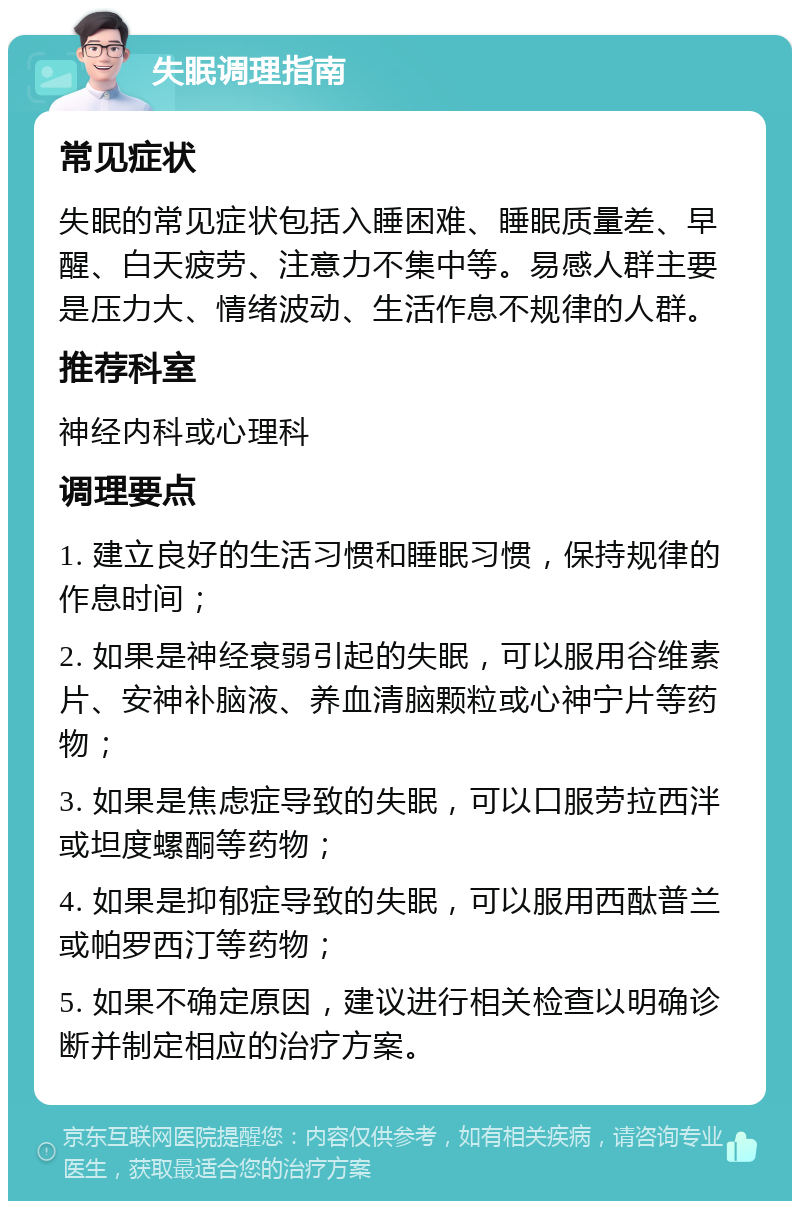 失眠调理指南 常见症状 失眠的常见症状包括入睡困难、睡眠质量差、早醒、白天疲劳、注意力不集中等。易感人群主要是压力大、情绪波动、生活作息不规律的人群。 推荐科室 神经内科或心理科 调理要点 1. 建立良好的生活习惯和睡眠习惯，保持规律的作息时间； 2. 如果是神经衰弱引起的失眠，可以服用谷维素片、安神补脑液、养血清脑颗粒或心神宁片等药物； 3. 如果是焦虑症导致的失眠，可以口服劳拉西泮或坦度螺酮等药物； 4. 如果是抑郁症导致的失眠，可以服用西酞普兰或帕罗西汀等药物； 5. 如果不确定原因，建议进行相关检查以明确诊断并制定相应的治疗方案。