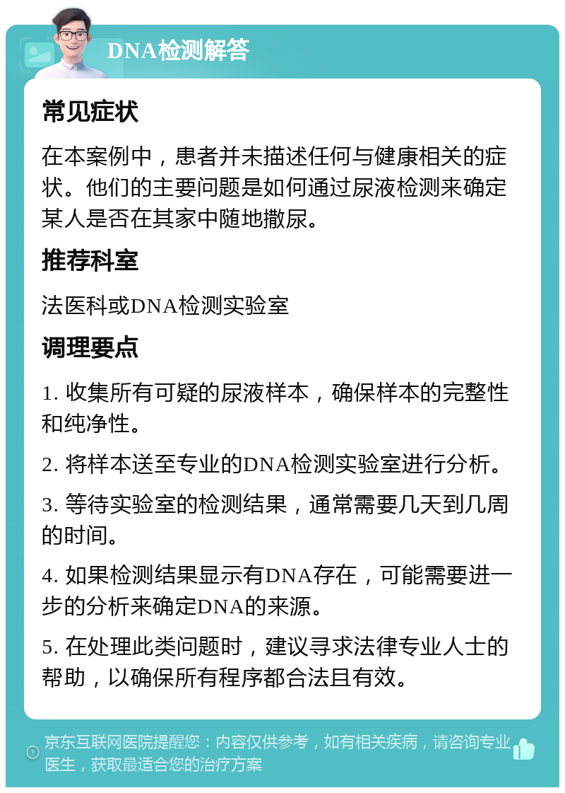 DNA检测解答 常见症状 在本案例中，患者并未描述任何与健康相关的症状。他们的主要问题是如何通过尿液检测来确定某人是否在其家中随地撒尿。 推荐科室 法医科或DNA检测实验室 调理要点 1. 收集所有可疑的尿液样本，确保样本的完整性和纯净性。 2. 将样本送至专业的DNA检测实验室进行分析。 3. 等待实验室的检测结果，通常需要几天到几周的时间。 4. 如果检测结果显示有DNA存在，可能需要进一步的分析来确定DNA的来源。 5. 在处理此类问题时，建议寻求法律专业人士的帮助，以确保所有程序都合法且有效。