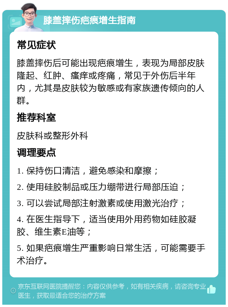 膝盖摔伤疤痕增生指南 常见症状 膝盖摔伤后可能出现疤痕增生，表现为局部皮肤隆起、红肿、瘙痒或疼痛，常见于外伤后半年内，尤其是皮肤较为敏感或有家族遗传倾向的人群。 推荐科室 皮肤科或整形外科 调理要点 1. 保持伤口清洁，避免感染和摩擦； 2. 使用硅胶制品或压力绷带进行局部压迫； 3. 可以尝试局部注射激素或使用激光治疗； 4. 在医生指导下，适当使用外用药物如硅胶凝胶、维生素E油等； 5. 如果疤痕增生严重影响日常生活，可能需要手术治疗。