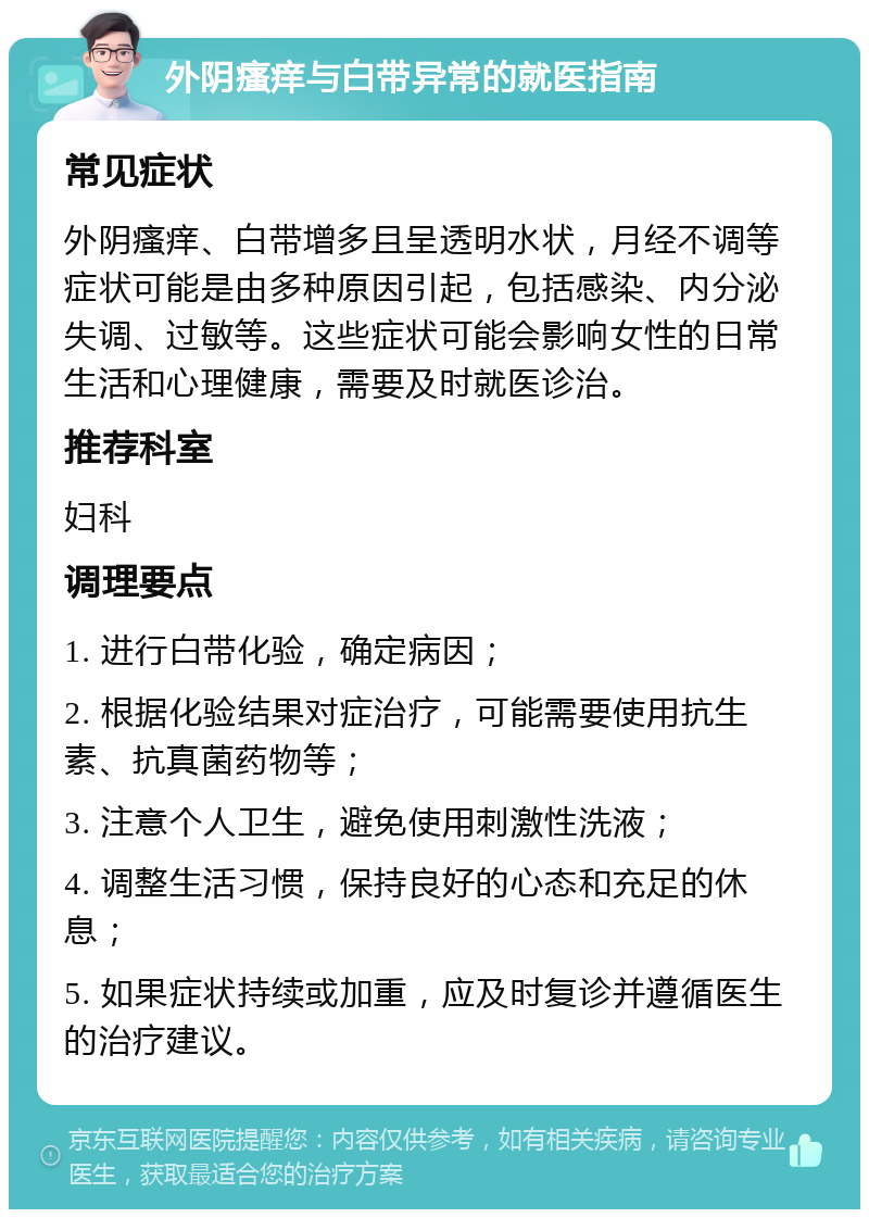 外阴瘙痒与白带异常的就医指南 常见症状 外阴瘙痒、白带增多且呈透明水状，月经不调等症状可能是由多种原因引起，包括感染、内分泌失调、过敏等。这些症状可能会影响女性的日常生活和心理健康，需要及时就医诊治。 推荐科室 妇科 调理要点 1. 进行白带化验，确定病因； 2. 根据化验结果对症治疗，可能需要使用抗生素、抗真菌药物等； 3. 注意个人卫生，避免使用刺激性洗液； 4. 调整生活习惯，保持良好的心态和充足的休息； 5. 如果症状持续或加重，应及时复诊并遵循医生的治疗建议。