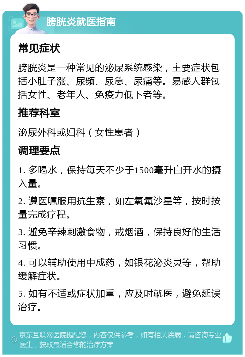 膀胱炎就医指南 常见症状 膀胱炎是一种常见的泌尿系统感染，主要症状包括小肚子涨、尿频、尿急、尿痛等。易感人群包括女性、老年人、免疫力低下者等。 推荐科室 泌尿外科或妇科（女性患者） 调理要点 1. 多喝水，保持每天不少于1500毫升白开水的摄入量。 2. 遵医嘱服用抗生素，如左氧氟沙星等，按时按量完成疗程。 3. 避免辛辣刺激食物，戒烟酒，保持良好的生活习惯。 4. 可以辅助使用中成药，如银花泌炎灵等，帮助缓解症状。 5. 如有不适或症状加重，应及时就医，避免延误治疗。