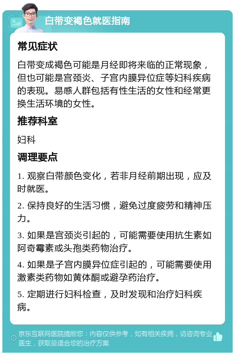 白带变褐色就医指南 常见症状 白带变成褐色可能是月经即将来临的正常现象，但也可能是宫颈炎、子宫内膜异位症等妇科疾病的表现。易感人群包括有性生活的女性和经常更换生活环境的女性。 推荐科室 妇科 调理要点 1. 观察白带颜色变化，若非月经前期出现，应及时就医。 2. 保持良好的生活习惯，避免过度疲劳和精神压力。 3. 如果是宫颈炎引起的，可能需要使用抗生素如阿奇霉素或头孢类药物治疗。 4. 如果是子宫内膜异位症引起的，可能需要使用激素类药物如黄体酮或避孕药治疗。 5. 定期进行妇科检查，及时发现和治疗妇科疾病。