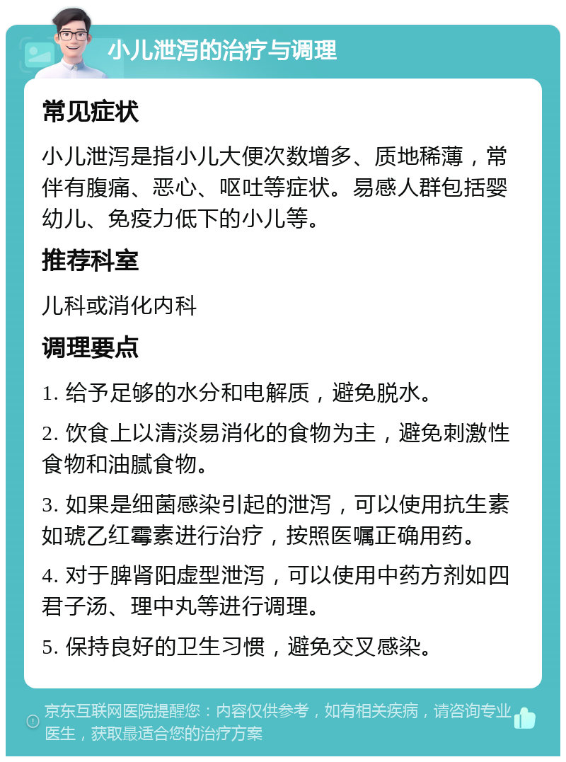 小儿泄泻的治疗与调理 常见症状 小儿泄泻是指小儿大便次数增多、质地稀薄，常伴有腹痛、恶心、呕吐等症状。易感人群包括婴幼儿、免疫力低下的小儿等。 推荐科室 儿科或消化内科 调理要点 1. 给予足够的水分和电解质，避免脱水。 2. 饮食上以清淡易消化的食物为主，避免刺激性食物和油腻食物。 3. 如果是细菌感染引起的泄泻，可以使用抗生素如琥乙红霉素进行治疗，按照医嘱正确用药。 4. 对于脾肾阳虚型泄泻，可以使用中药方剂如四君子汤、理中丸等进行调理。 5. 保持良好的卫生习惯，避免交叉感染。