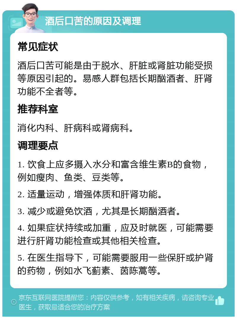 酒后口苦的原因及调理 常见症状 酒后口苦可能是由于脱水、肝脏或肾脏功能受损等原因引起的。易感人群包括长期酗酒者、肝肾功能不全者等。 推荐科室 消化内科、肝病科或肾病科。 调理要点 1. 饮食上应多摄入水分和富含维生素B的食物，例如瘦肉、鱼类、豆类等。 2. 适量运动，增强体质和肝肾功能。 3. 减少或避免饮酒，尤其是长期酗酒者。 4. 如果症状持续或加重，应及时就医，可能需要进行肝肾功能检查或其他相关检查。 5. 在医生指导下，可能需要服用一些保肝或护肾的药物，例如水飞蓟素、茵陈蒿等。