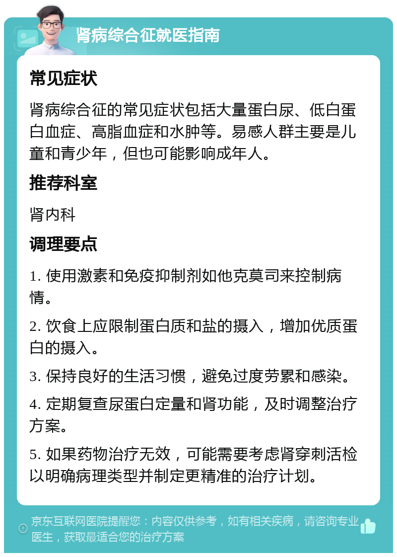 肾病综合征就医指南 常见症状 肾病综合征的常见症状包括大量蛋白尿、低白蛋白血症、高脂血症和水肿等。易感人群主要是儿童和青少年，但也可能影响成年人。 推荐科室 肾内科 调理要点 1. 使用激素和免疫抑制剂如他克莫司来控制病情。 2. 饮食上应限制蛋白质和盐的摄入，增加优质蛋白的摄入。 3. 保持良好的生活习惯，避免过度劳累和感染。 4. 定期复查尿蛋白定量和肾功能，及时调整治疗方案。 5. 如果药物治疗无效，可能需要考虑肾穿刺活检以明确病理类型并制定更精准的治疗计划。