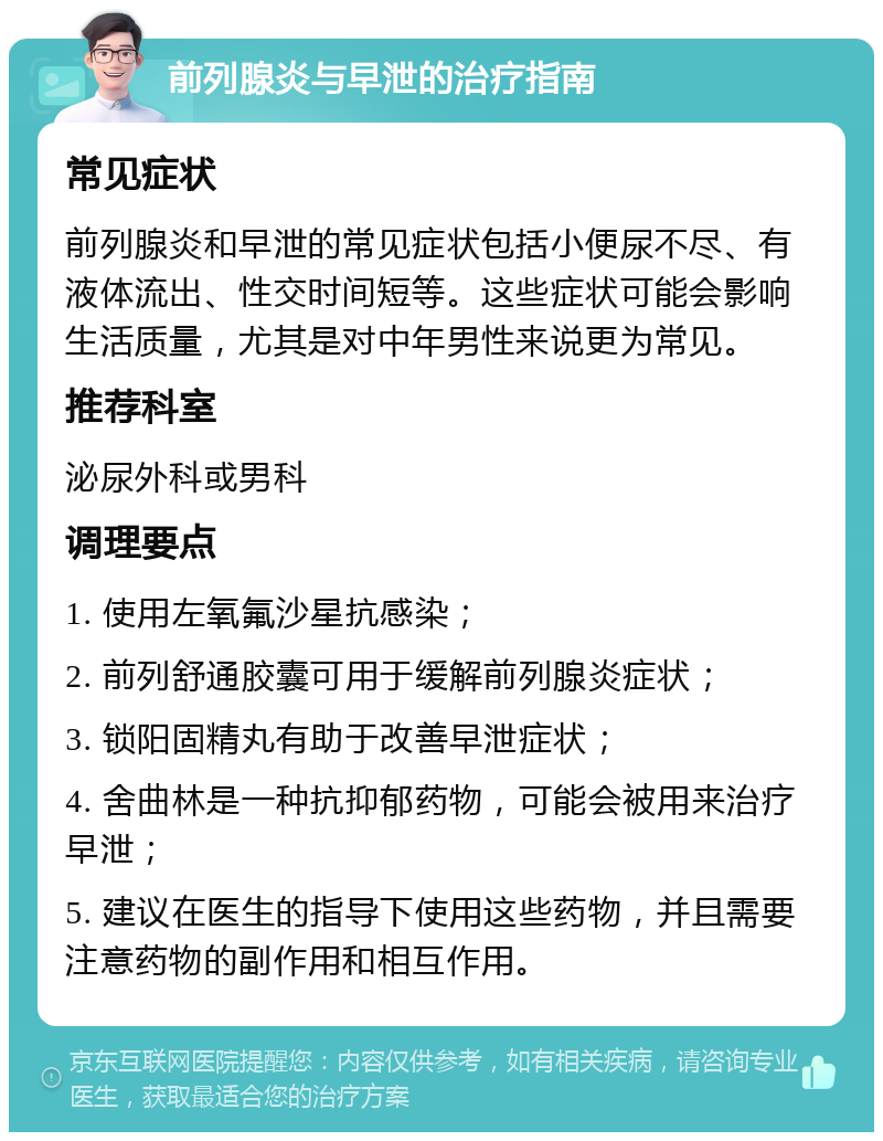 前列腺炎与早泄的治疗指南 常见症状 前列腺炎和早泄的常见症状包括小便尿不尽、有液体流出、性交时间短等。这些症状可能会影响生活质量，尤其是对中年男性来说更为常见。 推荐科室 泌尿外科或男科 调理要点 1. 使用左氧氟沙星抗感染； 2. 前列舒通胶囊可用于缓解前列腺炎症状； 3. 锁阳固精丸有助于改善早泄症状； 4. 舍曲林是一种抗抑郁药物，可能会被用来治疗早泄； 5. 建议在医生的指导下使用这些药物，并且需要注意药物的副作用和相互作用。