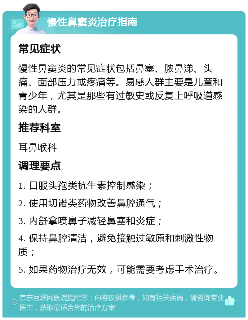 慢性鼻窦炎治疗指南 常见症状 慢性鼻窦炎的常见症状包括鼻塞、脓鼻涕、头痛、面部压力或疼痛等。易感人群主要是儿童和青少年，尤其是那些有过敏史或反复上呼吸道感染的人群。 推荐科室 耳鼻喉科 调理要点 1. 口服头孢类抗生素控制感染； 2. 使用切诺类药物改善鼻腔通气； 3. 内舒拿喷鼻子减轻鼻塞和炎症； 4. 保持鼻腔清洁，避免接触过敏原和刺激性物质； 5. 如果药物治疗无效，可能需要考虑手术治疗。