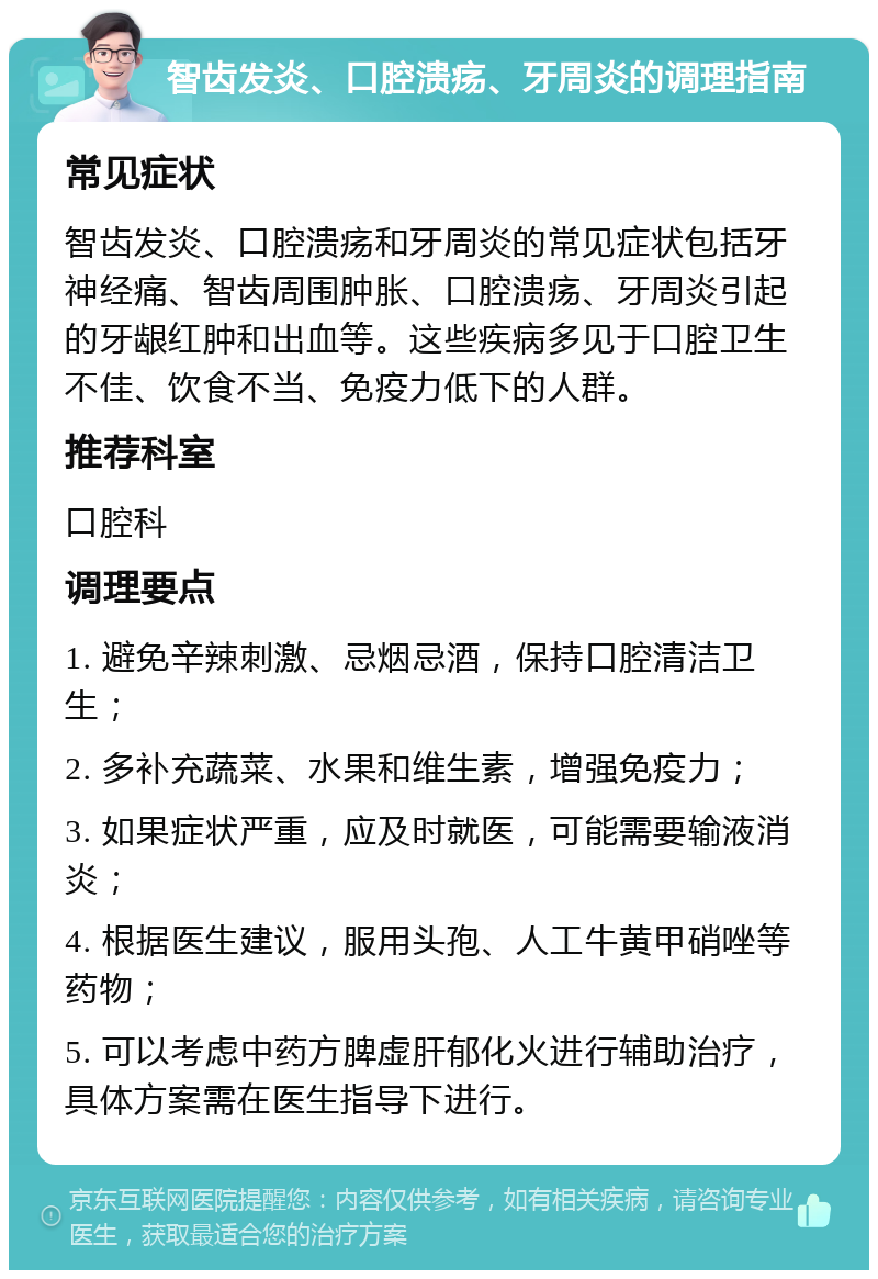 智齿发炎、口腔溃疡、牙周炎的调理指南 常见症状 智齿发炎、口腔溃疡和牙周炎的常见症状包括牙神经痛、智齿周围肿胀、口腔溃疡、牙周炎引起的牙龈红肿和出血等。这些疾病多见于口腔卫生不佳、饮食不当、免疫力低下的人群。 推荐科室 口腔科 调理要点 1. 避免辛辣刺激、忌烟忌酒，保持口腔清洁卫生； 2. 多补充蔬菜、水果和维生素，增强免疫力； 3. 如果症状严重，应及时就医，可能需要输液消炎； 4. 根据医生建议，服用头孢、人工牛黄甲硝唑等药物； 5. 可以考虑中药方脾虚肝郁化火进行辅助治疗，具体方案需在医生指导下进行。