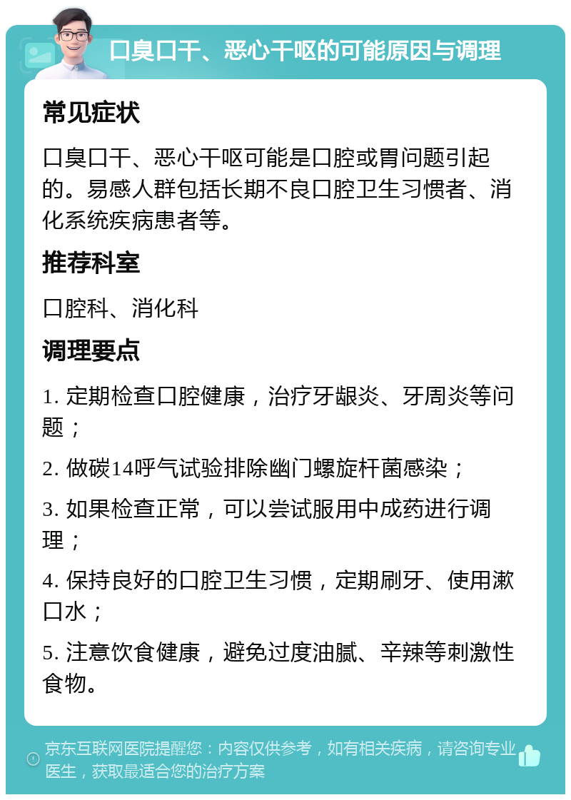 口臭口干、恶心干呕的可能原因与调理 常见症状 口臭口干、恶心干呕可能是口腔或胃问题引起的。易感人群包括长期不良口腔卫生习惯者、消化系统疾病患者等。 推荐科室 口腔科、消化科 调理要点 1. 定期检查口腔健康，治疗牙龈炎、牙周炎等问题； 2. 做碳14呼气试验排除幽门螺旋杆菌感染； 3. 如果检查正常，可以尝试服用中成药进行调理； 4. 保持良好的口腔卫生习惯，定期刷牙、使用漱口水； 5. 注意饮食健康，避免过度油腻、辛辣等刺激性食物。