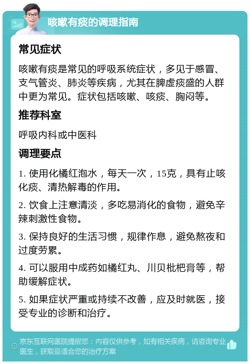 咳嗽有痰的调理指南 常见症状 咳嗽有痰是常见的呼吸系统症状，多见于感冒、支气管炎、肺炎等疾病，尤其在脾虚痰盛的人群中更为常见。症状包括咳嗽、咳痰、胸闷等。 推荐科室 呼吸内科或中医科 调理要点 1. 使用化橘红泡水，每天一次，15克，具有止咳化痰、清热解毒的作用。 2. 饮食上注意清淡，多吃易消化的食物，避免辛辣刺激性食物。 3. 保持良好的生活习惯，规律作息，避免熬夜和过度劳累。 4. 可以服用中成药如橘红丸、川贝枇杷膏等，帮助缓解症状。 5. 如果症状严重或持续不改善，应及时就医，接受专业的诊断和治疗。