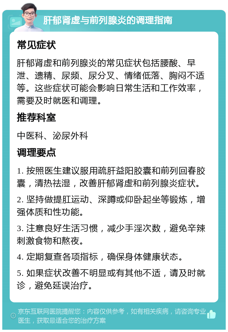 肝郁肾虚与前列腺炎的调理指南 常见症状 肝郁肾虚和前列腺炎的常见症状包括腰酸、早泄、遗精、尿频、尿分叉、情绪低落、胸闷不适等。这些症状可能会影响日常生活和工作效率，需要及时就医和调理。 推荐科室 中医科、泌尿外科 调理要点 1. 按照医生建议服用疏肝益阳胶囊和前列回春胶囊，清热祛湿，改善肝郁肾虚和前列腺炎症状。 2. 坚持做提肛运动、深蹲或仰卧起坐等锻炼，增强体质和性功能。 3. 注意良好生活习惯，减少手淫次数，避免辛辣刺激食物和熬夜。 4. 定期复查各项指标，确保身体健康状态。 5. 如果症状改善不明显或有其他不适，请及时就诊，避免延误治疗。