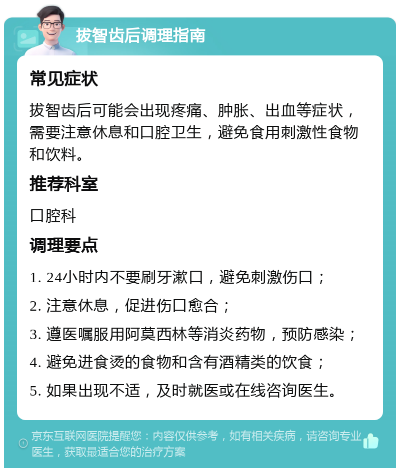 拔智齿后调理指南 常见症状 拔智齿后可能会出现疼痛、肿胀、出血等症状，需要注意休息和口腔卫生，避免食用刺激性食物和饮料。 推荐科室 口腔科 调理要点 1. 24小时内不要刷牙漱口，避免刺激伤口； 2. 注意休息，促进伤口愈合； 3. 遵医嘱服用阿莫西林等消炎药物，预防感染； 4. 避免进食烫的食物和含有酒精类的饮食； 5. 如果出现不适，及时就医或在线咨询医生。