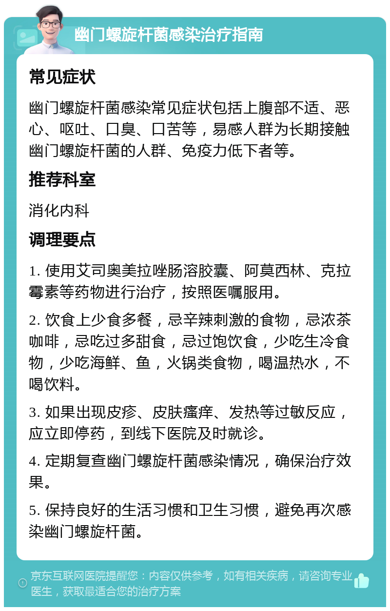 幽门螺旋杆菌感染治疗指南 常见症状 幽门螺旋杆菌感染常见症状包括上腹部不适、恶心、呕吐、口臭、口苦等，易感人群为长期接触幽门螺旋杆菌的人群、免疫力低下者等。 推荐科室 消化内科 调理要点 1. 使用艾司奥美拉唑肠溶胶囊、阿莫西林、克拉霉素等药物进行治疗，按照医嘱服用。 2. 饮食上少食多餐，忌辛辣刺激的食物，忌浓茶咖啡，忌吃过多甜食，忌过饱饮食，少吃生冷食物，少吃海鲜、鱼，火锅类食物，喝温热水，不喝饮料。 3. 如果出现皮疹、皮肤瘙痒、发热等过敏反应，应立即停药，到线下医院及时就诊。 4. 定期复查幽门螺旋杆菌感染情况，确保治疗效果。 5. 保持良好的生活习惯和卫生习惯，避免再次感染幽门螺旋杆菌。