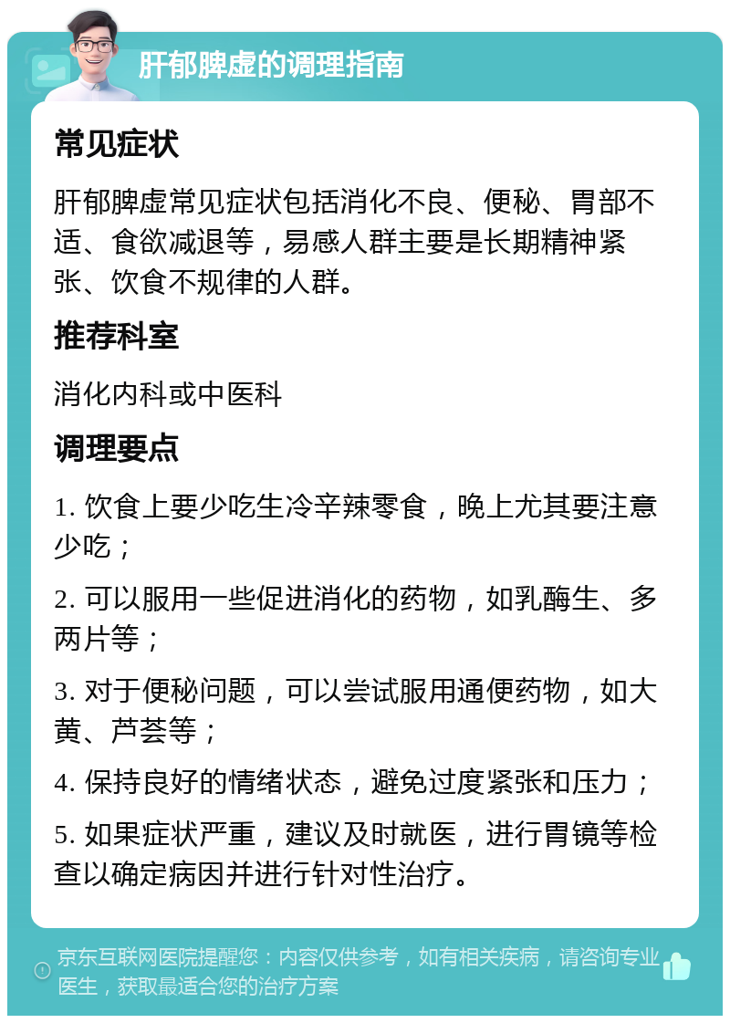 肝郁脾虚的调理指南 常见症状 肝郁脾虚常见症状包括消化不良、便秘、胃部不适、食欲减退等，易感人群主要是长期精神紧张、饮食不规律的人群。 推荐科室 消化内科或中医科 调理要点 1. 饮食上要少吃生冷辛辣零食，晚上尤其要注意少吃； 2. 可以服用一些促进消化的药物，如乳酶生、多两片等； 3. 对于便秘问题，可以尝试服用通便药物，如大黄、芦荟等； 4. 保持良好的情绪状态，避免过度紧张和压力； 5. 如果症状严重，建议及时就医，进行胃镜等检查以确定病因并进行针对性治疗。