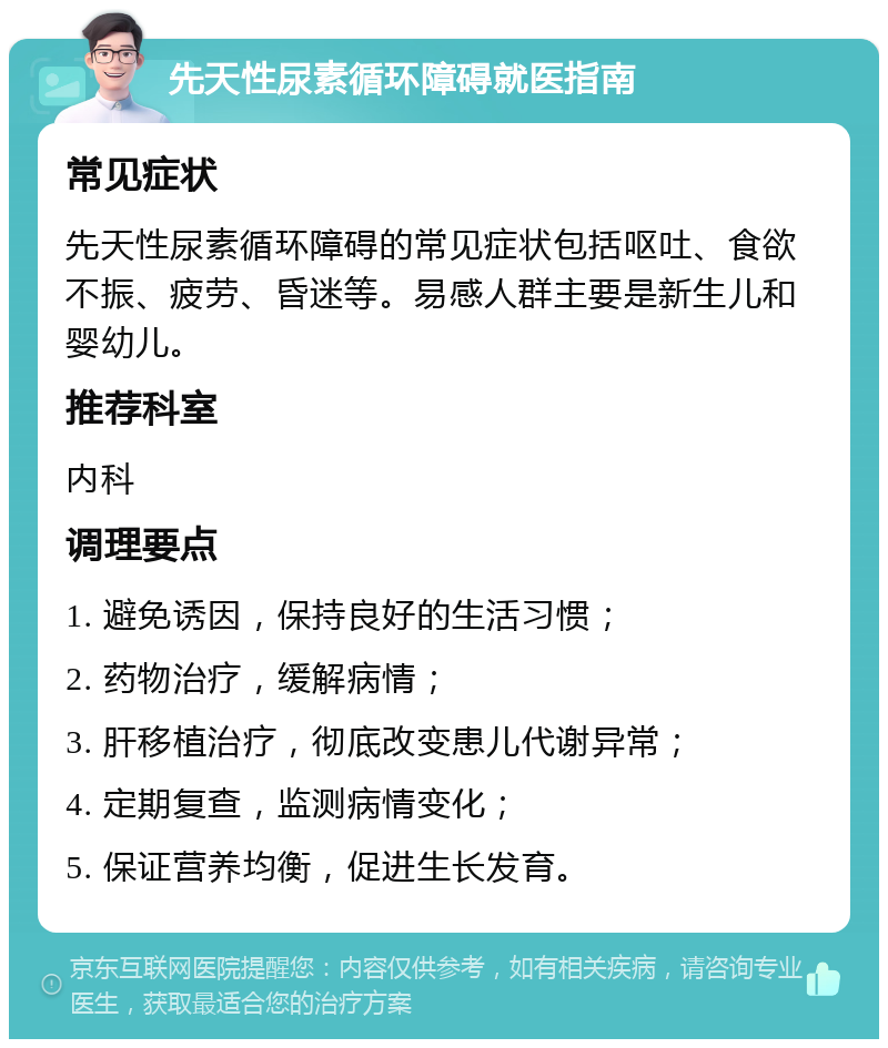 先天性尿素循环障碍就医指南 常见症状 先天性尿素循环障碍的常见症状包括呕吐、食欲不振、疲劳、昏迷等。易感人群主要是新生儿和婴幼儿。 推荐科室 内科 调理要点 1. 避免诱因，保持良好的生活习惯； 2. 药物治疗，缓解病情； 3. 肝移植治疗，彻底改变患儿代谢异常； 4. 定期复查，监测病情变化； 5. 保证营养均衡，促进生长发育。