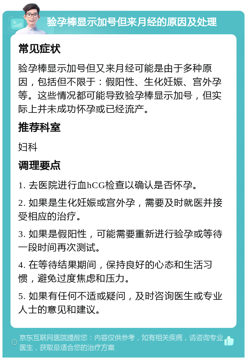 验孕棒显示加号但来月经的原因及处理 常见症状 验孕棒显示加号但又来月经可能是由于多种原因，包括但不限于：假阳性、生化妊娠、宫外孕等。这些情况都可能导致验孕棒显示加号，但实际上并未成功怀孕或已经流产。 推荐科室 妇科 调理要点 1. 去医院进行血hCG检查以确认是否怀孕。 2. 如果是生化妊娠或宫外孕，需要及时就医并接受相应的治疗。 3. 如果是假阳性，可能需要重新进行验孕或等待一段时间再次测试。 4. 在等待结果期间，保持良好的心态和生活习惯，避免过度焦虑和压力。 5. 如果有任何不适或疑问，及时咨询医生或专业人士的意见和建议。