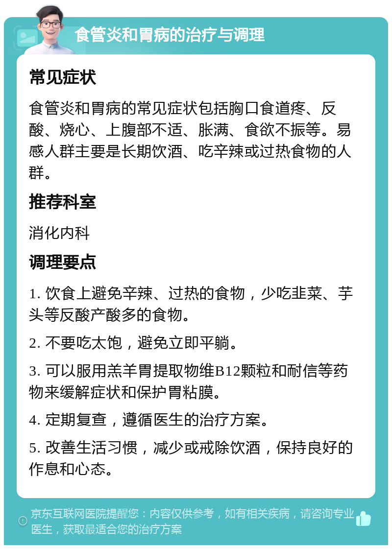 食管炎和胃病的治疗与调理 常见症状 食管炎和胃病的常见症状包括胸口食道疼、反酸、烧心、上腹部不适、胀满、食欲不振等。易感人群主要是长期饮酒、吃辛辣或过热食物的人群。 推荐科室 消化内科 调理要点 1. 饮食上避免辛辣、过热的食物，少吃韭菜、芋头等反酸产酸多的食物。 2. 不要吃太饱，避免立即平躺。 3. 可以服用羔羊胃提取物维B12颗粒和耐信等药物来缓解症状和保护胃粘膜。 4. 定期复查，遵循医生的治疗方案。 5. 改善生活习惯，减少或戒除饮酒，保持良好的作息和心态。