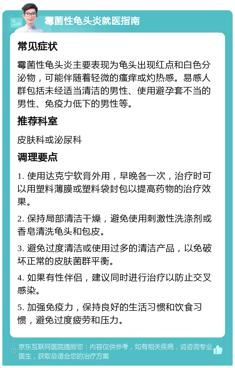 霉菌性龟头炎就医指南 常见症状 霉菌性龟头炎主要表现为龟头出现红点和白色分泌物，可能伴随着轻微的瘙痒或灼热感。易感人群包括未经适当清洁的男性、使用避孕套不当的男性、免疫力低下的男性等。 推荐科室 皮肤科或泌尿科 调理要点 1. 使用达克宁软膏外用，早晚各一次，治疗时可以用塑料薄膜或塑料袋封包以提高药物的治疗效果。 2. 保持局部清洁干燥，避免使用刺激性洗涤剂或香皂清洗龟头和包皮。 3. 避免过度清洁或使用过多的清洁产品，以免破坏正常的皮肤菌群平衡。 4. 如果有性伴侣，建议同时进行治疗以防止交叉感染。 5. 加强免疫力，保持良好的生活习惯和饮食习惯，避免过度疲劳和压力。