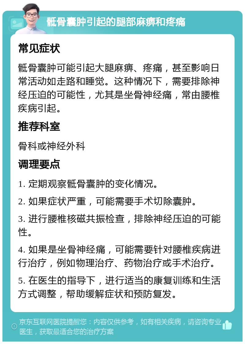 骶骨囊肿引起的腿部麻痹和疼痛 常见症状 骶骨囊肿可能引起大腿麻痹、疼痛，甚至影响日常活动如走路和睡觉。这种情况下，需要排除神经压迫的可能性，尤其是坐骨神经痛，常由腰椎疾病引起。 推荐科室 骨科或神经外科 调理要点 1. 定期观察骶骨囊肿的变化情况。 2. 如果症状严重，可能需要手术切除囊肿。 3. 进行腰椎核磁共振检查，排除神经压迫的可能性。 4. 如果是坐骨神经痛，可能需要针对腰椎疾病进行治疗，例如物理治疗、药物治疗或手术治疗。 5. 在医生的指导下，进行适当的康复训练和生活方式调整，帮助缓解症状和预防复发。