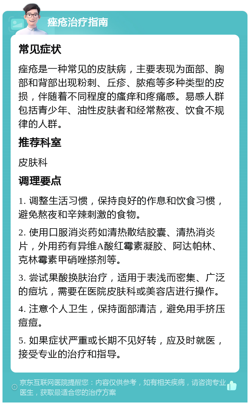 痤疮治疗指南 常见症状 痤疮是一种常见的皮肤病，主要表现为面部、胸部和背部出现粉刺、丘疹、脓疱等多种类型的皮损，伴随着不同程度的瘙痒和疼痛感。易感人群包括青少年、油性皮肤者和经常熬夜、饮食不规律的人群。 推荐科室 皮肤科 调理要点 1. 调整生活习惯，保持良好的作息和饮食习惯，避免熬夜和辛辣刺激的食物。 2. 使用口服消炎药如清热散结胶囊、清热消炎片，外用药有异维A酸红霉素凝胶、阿达帕林、克林霉素甲硝唑搽剂等。 3. 尝试果酸换肤治疗，适用于表浅而密集、广泛的痘坑，需要在医院皮肤科或美容店进行操作。 4. 注意个人卫生，保持面部清洁，避免用手挤压痘痘。 5. 如果症状严重或长期不见好转，应及时就医，接受专业的治疗和指导。