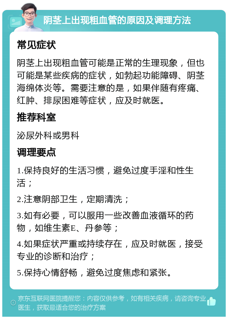 阴茎上出现粗血管的原因及调理方法 常见症状 阴茎上出现粗血管可能是正常的生理现象，但也可能是某些疾病的症状，如勃起功能障碍、阴茎海绵体炎等。需要注意的是，如果伴随有疼痛、红肿、排尿困难等症状，应及时就医。 推荐科室 泌尿外科或男科 调理要点 1.保持良好的生活习惯，避免过度手淫和性生活； 2.注意阴部卫生，定期清洗； 3.如有必要，可以服用一些改善血液循环的药物，如维生素E、丹参等； 4.如果症状严重或持续存在，应及时就医，接受专业的诊断和治疗； 5.保持心情舒畅，避免过度焦虑和紧张。