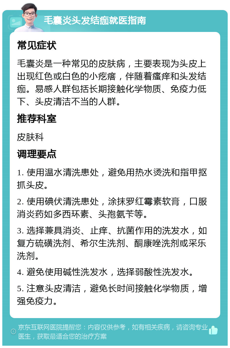 毛囊炎头发结痂就医指南 常见症状 毛囊炎是一种常见的皮肤病，主要表现为头皮上出现红色或白色的小疙瘩，伴随着瘙痒和头发结痂。易感人群包括长期接触化学物质、免疫力低下、头皮清洁不当的人群。 推荐科室 皮肤科 调理要点 1. 使用温水清洗患处，避免用热水烫洗和指甲抠抓头皮。 2. 使用碘伏清洗患处，涂抹罗红霉素软膏，口服消炎药如多西环素、头孢氨苄等。 3. 选择兼具消炎、止痒、抗菌作用的洗发水，如复方硫磺洗剂、希尔生洗剂、酮康唑洗剂或采乐洗剂。 4. 避免使用碱性洗发水，选择弱酸性洗发水。 5. 注意头皮清洁，避免长时间接触化学物质，增强免疫力。